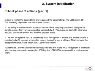 47
3. System initialization
rc.boot phase 2 actions (part 1)
rc.boot is run for the second time and is passed the parameter 2. The LED shows 551.
The following steps take part in this boot phase :
1.The rootvg is varied on with a special version of the varyonvg command designed to
handle rootvg. If ipl_varyon completes successfully, 517 is shown on the LED, otherwise
552,552 or 556 are shown and the boot process stops.
1.The root file system, hd4, is checked by fsck. The option –f means that the file system is
checked only if it was not unmounted cleanly during the last shutdown. This improves the
boot performance. If the check fails, LED 555 is shown.
1.Afterwards, /dev/hd4 is mounted directly onto the root in the RAM file system. If the mount
fails, for example due to a corrupted JFS log, the LED 557 is shown and the boot process
stops.
 