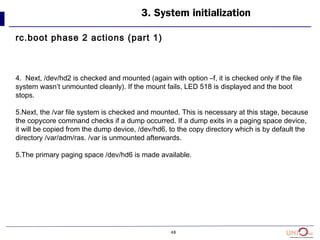 48
3. System initialization
rc.boot phase 2 actions (part 1)
4. Next, /dev/hd2 is checked and mounted (again with option –f, it is checked only if the file
system wasn’t unmounted cleanly). If the mount fails, LED 518 is displayed and the boot
stops.
5.Next, the /var file system is checked and mounted. This is necessary at this stage, because
the copycore command checks if a dump occurred. If a dump exits in a paging space device,
it will be copied from the dump device, /dev/hd6, to the copy directory which is by default the
directory /var/adm/ras. /var is unmounted afterwards.
5.The primary paging space /dev/hd6 is made available.
 