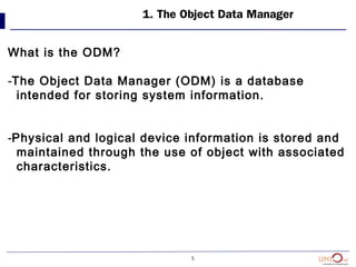 5
1. The Object Data Manager
What is the ODM?
-The Object Data Manager (ODM) is a database
intended for storing system information.
-Physical and logical device information is stored and
maintained through the use of object with associated
characteristics.
 