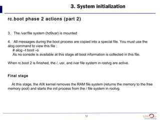 51
3. System initialization
rc.boot phase 2 actions (part 2)
3. The /var/file system (hd9var) is mounted
4. All messages during the boot process are copied into a special file. You must use the
alog command to view this file :
# alog –t boot –o
As no console is available at this stage all boot information is collected in this file.
When rc.boot 2 is finished, the /, usr, and /var file system in rootvg are active.
Final stage
At this stage, the AIX kernel removes the RAM file system (returns the memory to the free
memory pool) and starts the init process from the / file system in rootvg.
 