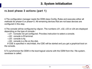 54
3. System initialization
rc.boot phase 3 actions (part 1)
4.The configuration manager reads the ODM class Config_Rules and executes either all
methods for phase=2 or phase=3. All remaining devices that are not base devices are
configured in this step.
4.The console will be configured by cfgcon. The numbers c31, c32, c33 or c34 are displayed
depending on the type of console :
- c31 : Console not yet configured. Provides instruction to select a console.
- c32 : console is lft terminal.
- c33 : console is tty.
- c34 : console is a file on the disk.
If CDE is specified in /etc/inittab, the CDE will be started and you get a graphical boot on
the console.
6.To synchronize the ODM in the boot logical volume with the ODM from the / file system,
savebase is called.
 