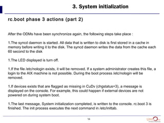 56
3. System initialization
rc.boot phase 3 actions (part 2)
After the ODMs have been synchronize again, the following steps take place :
1.The syncd daemon is started. All data that is written to disk is first stored in a cache in
memory before writing it to the disk. The syncd daemon writes the data from the cache each
60 second to the disk
1.The LED displayed is turn off.
1.If the file /etc/nologin exists, it will be removed. If a system administrator creates this file, a
login to the AIX machine is not possible. During the boot process /etc/nologin will be
removed.
1.If devices exists that are flagged as missing in CuDv (chgstatus=3), a message is
displayed on the console. For example, this could happen if external devices are not
powered on during system boot.
1.The last message, System initialization completed, is written to the console. rc.boot 3 is
finished. The init process executes the next command in /etc/inittab.
 
