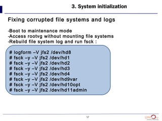 57
3. System initialization
Fixing corrupted file systems and logs
-Boot to maintenance mode
-Access rootvg without mounting file systems
-Rebuild file system log and run fsck :
# logform –V jfs2 /dev/hd8
# fsck –y –V jfs2 /dev/hd1
# fsck –y –V jfs2 /dev/hd2
# fsck –y –V jfs2 /dev/hd3
# fsck –y –V jfs2 /dev/hd4
# fsck –y –V jfs2 /dev/hd9var
# fsck –y –V jfs2 /dev/hd10opt
# fsck –y –V jfs2 /dev/hd11admin
 