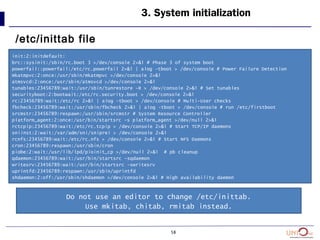 58
3. System initialization
/etc/inittab file
init:2:initdefault:
brc::sysinit:/sbin/rc.boot 3 >/dev/console 2>&1 # Phase 3 of system boot
powerfail::powerfail:/etc/rc.powerfail 2>&1 | alog -tboot > /dev/console # Power Failure Detection
mkatmpvc:2:once:/usr/sbin/mkatmpvc >/dev/console 2>&1
atmsvcd:2:once:/usr/sbin/atmsvcd >/dev/console 2>&1
tunables:23456789:wait:/usr/sbin/tunrestore -R > /dev/console 2>&1 # Set tunables
securityboot:2:bootwait:/etc/rc.security.boot > /dev/console 2>&1
rc:23456789:wait:/etc/rc 2>&1 | alog -tboot > /dev/console # Multi-User checks
fbcheck:23456789:wait:/usr/sbin/fbcheck 2>&1 | alog -tboot > /dev/console # run /etc/firstboot
srcmstr:23456789:respawn:/usr/sbin/srcmstr # System Resource Controller
platform_agent:2:once:/usr/bin/startsrc -s platform_agent >/dev/null 2>&1
rctcpip:23456789:wait:/etc/rc.tcpip > /dev/console 2>&1 # Start TCP/IP daemons
sniinst:2:wait:/var/adm/sni/sniprei > /dev/console 2>&1
rcnfs:23456789:wait:/etc/rc.nfs > /dev/console 2>&1 # Start NFS Daemons
cron:23456789:respawn:/usr/sbin/cron
piobe:2:wait:/usr/lib/lpd/pioinit_cp >/dev/null 2>&1 # pb cleanup
qdaemon:23456789:wait:/usr/bin/startsrc -sqdaemon
writesrv:23456789:wait:/usr/bin/startsrc -swritesrv
uprintfd:23456789:respawn:/usr/sbin/uprintfd
shdaemon:2:off:/usr/sbin/shdaemon >/dev/console 2>&1 # High availability daemon
Do not use an editor to change /etc/inittab.
Use mkitab, chitab, rmitab instead.
 