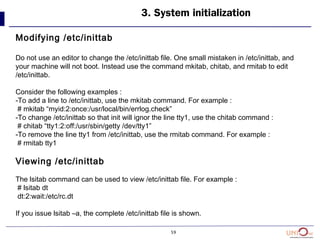 59
3. System initialization
Modifying /etc/inittab
Do not use an editor to change the /etc/inittab file. One small mistaken in /etc/inittab, and
your machine will not boot. Instead use the command mkitab, chitab, and rmitab to edit
/etc/inittab.
Consider the following examples :
-To add a line to /etc/inittab, use the mkitab command. For example :
# mkitab “myid:2:once:/usr/local/bin/errlog.check”
-To change /etc/inittab so that init will ignor the line tty1, use the chitab command :
# chitab “tty1:2:off:/usr/sbin/getty /dev/tty1”
-To remove the line tty1 from /etc/inittab, use the rmitab command. For example :
# rmitab tty1
Viewing /etc/inittab
The lsitab command can be used to view /etc/inittab file. For example :
# lsitab dt
dt:2:wait:/etc/rc.dt
If you issue lsitab –a, the complete /etc/inittab file is shown.
 