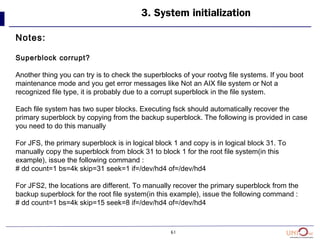 61
3. System initialization
Notes:
Superblock corrupt?
Another thing you can try is to check the superblocks of your rootvg file systems. If you boot
maintenance mode and you get error messages like Not an AIX file system or Not a
recognized file type, it is probably due to a corrupt superblock in the file system.
Each file system has two super blocks. Executing fsck should automatically recover the
primary superblock by copying from the backup superblock. The following is provided in case
you need to do this manually
For JFS, the primary superblock is in logical block 1 and copy is in logical block 31. To
manually copy the superblock from block 31 to block 1 for the root file system(in this
example), issue the following command :
# dd count=1 bs=4k skip=31 seek=1 if=/dev/hd4 of=/dev/hd4
For JFS2, the locations are different. To manually recover the primary superblock from the
backup superblock for the root file system(in this example), issue the following command :
# dd count=1 bs=4k skip=15 seek=8 if=/dev/hd4 of=/dev/hd4
 
