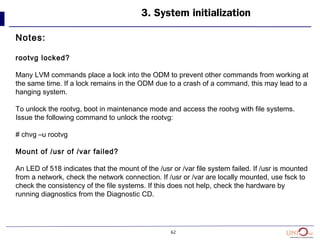 62
3. System initialization
Notes:
rootvg locked?
Many LVM commands place a lock into the ODM to prevent other commands from working at
the same time. If a lock remains in the ODM due to a crash of a command, this may lead to a
hanging system.
To unlock the rootvg, boot in maintenance mode and access the rootvg with file systems.
Issue the following command to unlock the rootvg:
# chvg –u rootvg
Mount of /usr of /var failed?
An LED of 518 indicates that the mount of the /usr or /var file system failed. If /usr is mounted
from a network, check the network connection. If /usr or /var are locally mounted, use fsck to
check the consistency of the file systems. If this does not help, check the hardware by
running diagnostics from the Diagnostic CD.
 