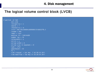 64
4. Disk management
The logical volume control block (LVCB)
# getlvcb -AT hd2
AIX LVCB
intrapolicy = c
copies = 1
interpolicy = m
lvid = 00c1f0c500004c000000012fc86327fb.5
lvname = hd2
label = /usr
machine id = 1F0C54C00
number lps = 10
relocatable = y
strict = y
stripe width = 0
stripe size in exponent = 0
type = jfs2
upperbound = 32
fs =
time created = Sat May 7 02:58:16 2011
time modified = Tue May 31 03:39:59 2011
 