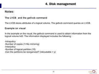 65
4. Disk management
Notes:
The LVCB and the getlvcb command
The LVCB stores attributes of a logical volume. The getlvcb command queries an LVCB.
Example on visual
In the example on the visual, the getlvcb command is used to obtain information from the
logical volume hd2. The information displayed includes the following :
-Intrapolicy
-Number of copies (1=No mirroring)
-Interpolicy
-Number of logical partition (10)
-Can the partitions be reorganized? (relocatable = y)
 