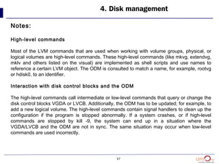 67
4. Disk management
Notes:
High-level commands
Most of the LVM commands that are used when working with volume groups, physical, or
logical volumes are high-level commands. These high-level commands (like mkvg, extendvg,
mklv and others listed on the visual) are implemented as shell scripts and use names to
reference a certain LVM object. The ODM is consulted to match a name, for example, rootvg
or hdisk0, to an identifier.
Interaction with disk control blocks and the ODM
The high-level commands call intermediate or low-level commands that query or change the
disk control blocks VGDA or LVCB. Additionally, the ODM has to be updated; for example, to
add a new logical volume. The high-level commands contain signal handlers to clean up the
configuration if the program is stopped abnormally. If a system crashes, or if high-level
commands are stopped by kill -9, the system can end up in a situation where the
VGDA/LVCB and the ODM are not in sync. The same situation may occur when low-level
commands are used incorrectly.
 