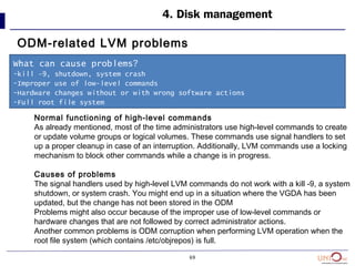 69
4. Disk management
ODM-related LVM problems
What can cause problems?
-kill -9, shutdown, system crash
-Improper use of low-level commands
-Hardware changes without or with wrong software actions
-Full root file system
Normal functioning of high-level commands
As already mentioned, most of the time administrators use high-level commands to create
or update volume groups or logical volumes. These commands use signal handlers to set
up a proper cleanup in case of an interruption. Additionally, LVM commands use a locking
mechanism to block other commands while a change is in progress.
Causes of problems
The signal handlers used by high-level LVM commands do not work with a kill -9, a system
shutdown, or system crash. You might end up in a situation where the VGDA has been
updated, but the change has not been stored in the ODM
Problems might also occur because of the improper use of low-level commands or
hardware changes that are not followed by correct administrator actions.
Another common problems is ODM corruption when performing LVM operation when the
root file system (which contains /etc/objrepos) is full.
 