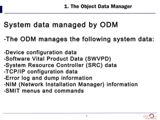 7
1. The Object Data Manager
System data managed by ODM
-The ODM manages the following system data:
-Device configuration data
-Software Vital Product Data (SWVPD)
-System Resource Controller (SRC) data
-TCP/IP configuration data
-Error log and dump information
-NIM (Network Installation Manager) information
-SMIT menus and commands
 