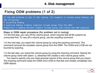 70
4. Disk management
Fixing ODM problems (1 of 2)
If the ODM problem is not in the rootvg, for example in volume group homevg, do
the Following :
# varyoffvg homevg
# exportvg homevg (remove complete volume group from the ODM)
#importvg –y homevg hdiskXX (Import volume group and create new ODM objects)
Steps in ODM repair procedure (for problem not in rootvg)
1.In the first step, you vary off the volume group, which requires that all file systems be
unmounted first. To vary off a volume group, use the varyoffvg command.
1.In the next step, you export the volume group by using the exportvg command. This
command removes the complete volume group from the ODM. The VGDA and LVCB are not
touched by exportvg.
1.In the last step, you import the volume group by using the importvg command. Specify the
volume group name with option –y, otherwise AIX creates a new volume group name.
You need to specify only one intact physical volume of the volume group that you import.
The importvg command reads the VGDA and LVCB on that disk and creates completely new
ODM objects.
 