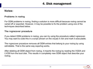 72
4. Disk management
Notes:
Problems in rootvg
For ODM problems in rootvg, finding a solution is more difficult because rootvg cannot be
varied off or exported. However, it may be possible to fix the problem using one of the
techniques described below.
The rvgrecover procedure
If you detect ODM problems in rootvg, you can try using the procedure called rvgrecover.
You may want to code this in a script (shown on the visual) in /bin and mark it executable.
The rvgrecover procedure removes all ODM entries that belong to your rootvg by using
odmdelete. That is the same way exportvg works.
After deleting all ODM object from rootvg, it imports the rootvg by reading the VGDA and
LVCB from the boot disk. This results in completely new ODM object that describe your
rootvg.
 