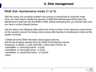 73
4. Disk management
RAM disk maintenance mode (1 of 3)
With the rootvg, the corruption problem may prevent a normal boot to multiuser mode.
Thus, you may need to handle this situation in RAM Disk Maintenance Mode (boot into
Maintenance mode from the CD-ROM or NIM). Before attempting this, you shuold make sure
you have a current mksysb backup.
Use the steps in the following table (which are similar to those in the rvgrecover script shown
on the visual) to recover the rootvg volume group after booting to maintenance mode and file
system mounting.
1.Delete all of the ODM information about logical volumes.
Get the list of logical volumes from the VGDA of the physical volume.
# lqueryvg –p hdisk0 –L | awk ‘{print $2}’ | while read LVname; do
>odmdelete –q “name=$LVname” –o CuAt
>odmdelete –q “name=$LVname” –o CuDv
>odmdelete –q “value3=$LVname” –o CuDvDr
>done
 