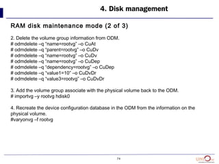 74
4. Disk management
RAM disk maintenance mode (2 of 3)
2. Delete the volume group information from ODM.
# odmdelete –q “name=rootvg” –o CuAt
# odmdelete –q “parent=rootvg” –o CuDv
# odmdelete –q “name=rootvg” –o CuDv
# odmdelete –q “name=rootvg” –o CuDep
# odmdelete –q “dependency=rootvg” –o CuDep
# odmdelete –q “value1=10” –o CuDvDr
# odmdelete –q “value3=rootvg” –o CuDvDr
3. Add the volume group associate with the physical volume back to the ODM.
# importvg –y rootvg hdisk0
4. Recreate the device configuration database in the ODM from the information on the
physical volume.
#varyonvg –f rootvg
 