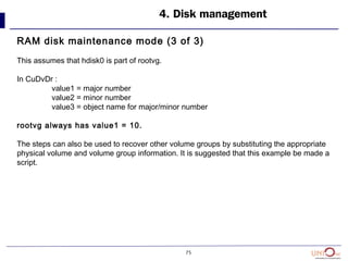 75
4. Disk management
RAM disk maintenance mode (3 of 3)
This assumes that hdisk0 is part of rootvg.
In CuDvDr :
value1 = major number
value2 = minor number
value3 = object name for major/minor number
rootvg always has value1 = 10.
The steps can also be used to recover other volume groups by substituting the appropriate
physical volume and volume group information. It is suggested that this example be made a
script.
 