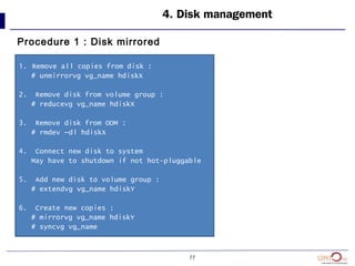 77
4. Disk management
Procedure 1 : Disk mirrored
1. Remove all copies from disk :
# unmirrorvg vg_name hdiskX
2. Remove disk from volume group :
# reducevg vg_name hdiskX
3. Remove disk from ODM :
# rmdev –dl hdiskX
4. Connect new disk to system
May have to shutdown if not hot-pluggable
5. Add new disk to volume group :
# extendvg vg_name hdiskY
6. Create new copies :
# mirrorvg vg_name hdiskY
# syncvg vg_name
 