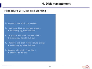 78
4. Disk management
Procedure 2 : Disk still working
1. Connect new disk to system.
2. Add new disk to volume group :
# extendvg vg_name hdiskY
3. Migrate old disk to new disk :
# migratepv hdiskX hdiskY
4. Remove old disk from volume group
# reducevg vg_name hdiskX
5. Remove old disk from ODM :
# rmdev –dl hdiskX
 