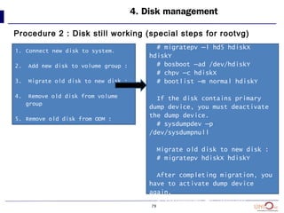 79
4. Disk management
Procedure 2 : Disk still working (special steps for rootvg)
1. Connect new disk to system.
2. Add new disk to volume group :
3. Migrate old disk to new disk :
4. Remove old disk from volume
group
5. Remove old disk from ODM :
3. Disk contains hd5?
# migratepv –l hd5 hdiskX
hdiskY
# bosboot –ad /dev/hdiskY
# chpv –c hdiskX
# bootlist –m normal hdiskY
If the disk contains primary
dump device, you must deactivate
the dump device.
# sysdumpdev –p
/dev/sysdumpnull
Migrate old disk to new disk :
# migratepv hdiskX hdiskY
After completing migration, you
have to activate dump device
again.
# sysdumpdev –p /dev/hdX
 