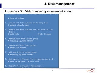 80
4. Disk management
Procedure 3 : Disk in missing or removed state
1. Identify all LVs and file systems on failing disk
:
# lspv –l hdiskY
2. Umount all file systems on failing disk :
# umount /dev/lv_name
3. Remove all file systems and LVs from failing
disk :
# smit rmfs #rmlv lv_name
4. Remove disk from volume group
# reducevg vg_name hdiskX
5. Remove old disk from system :
# rmdev –dl hdiskX
6. Add new disk to volume group :
# extendvg vg_name hdiskZ
7. Recreate all LVs and file systems on new disk :
# mklv –y lv_name # smit crfs
8. Restore file systems from backup :
# restore –rvqf /dev/rmt0
 