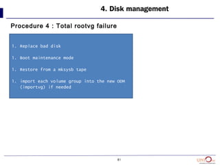 81
4. Disk management
Procedure 4 : Total rootvg failure
1. Replace bad disk
1. Boot maintenance mode
1. Restore from a mksysb tape
1. import each volume group into the new ODM
(importvg) if needed
 