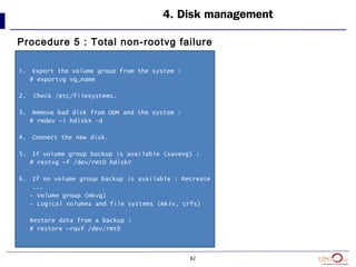 82
4. Disk management
Procedure 5 : Total non-rootvg failure
1. Export the volume group from the system :
# exportvg vg_name
2. Check /etc/filesystems.
3. Remove bad disk from ODM and the system :
# rmdev –l hdiskX -d
4. Connect the new disk.
5. If volume group backup is available (savevg) :
# restvg –f /dev/rmt0 hdiskY
6. If no volume group backup is available : Recreate
...
- Volume group (mkvg)
- Logical volumes and file systems (mklv, crfs)
Restore data from a backup :
# restore –rqvf /dev/rmt0
 