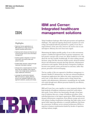 IBM Sales and Distribution                                                                                               Healthcare
Solution Brief




                                                           IBM and Cerner:
                                                           Integrated healthcare
                                                           management solutions
                                                           Today’s healthcare landscape offers both great promise and signiﬁcant
                Highlights                                 challenges. The rapid and ongoing advancement of patient care tech-
                                                           nology and methods holds the potential for a quality of care that is
            ●   Optimize Cerner applications on            unprecedented. At the same time, however, the need to rein in costs
                IBM platforms to help ensure the
                highest possible performance
                                                           and improve efficiency has never been more urgent.

            ●   Optimize both clinical and ﬁnancial out-   Maintaining the highest possible quality of care in this environment
                comes through end-to-end information
                management                                 requires a multifaceted approach based on greater transparency and
                                                           best practice concepts such as team care. Better healthcare is not only
            ●   Achieve greater integration of clinical
                                                           about the next big scientiﬁc breakthrough. It’s about making smarter
                information and device data with
                patient records                            decisions, using tools like electronic health records, advanced medical
                                                           devices and information networks that help clinicians, administrators
            ●   Enable better decision making through
                improved information sharing
                                                           and insurers work together. With this kind of integration, healthcare
                                                           becomes more patient-centric and focused on outcomes, rather than
            ●   Choose from a broad spectrum of solu-      process, procedure and record keeping.
                tions that can address many require-
                ments, from single-doctor practices to
                major healthcare institutions              The key enabler of this new approach to healthcare management is a
                                                           dynamic, ﬂexible IT infrastructure, one that uses advanced healthcare
            ●   Leverage the partnership between
                IBM and Cerner to deploy effective,        management applications that address the entire organization from
                proven and validated healthcare man-       end to end. A truly effective solution needs to bring clinical data
                agement solutions, quickly and simply      together with administrative information, streamlining the way health-
                                                           care works through more efficient processes backed by cost-effective,
                                                           powerful technology.

                                                           IBM and Cerner have come together to create integrated solutions that
                                                           help hundreds of healthcare institutions around the world achieve
                                                           these goals. Cerner delivers key functionality through a broad spec-
                                                           trum of solutions that serve a range of healthcare providers—from
                                                           individual physicians to the largest organizations. IBM contributes key
                                                           dynamic infrastructure components, from efficient storage and servers
                                                           with industry-leading virtualization technology that helps reduce server
                                                           sprawl while improving utilization, to essential middleware that forms
                                                           the cornerstone of efficient service-oriented architectures (SOAs), to
                                                           expertise in business transformation backed by decades of experience
                                                           and deep industry insight.
 