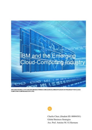 (PICTUER SOURCE: HTTP://BLOGS-IMAGES.FORBES.COM/LOUISCOLUMBUS/FILES/2013/01/ROUNDUP-FOR-CLOUD-
COMPUTING-COMPRESSED-2013.JPG)
IBM and the Emerging
Cloud-Computing Industry
Charlie Chen; (Student ID: 00004301)
Global Business Strategies
Ass. Prof. Antoine M J G Hermens
By
 