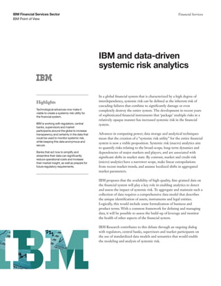 IBM Financial Services Sector                                                                                          Financial Services
IBM Point of View




                                                             IBM and data-driven
                                                             systemic risk analytics


                                                             In a global financial system that is characterized by a high degree of
              Highlights                                     interdependency, systemic risk can be defined as the inherent risk of
                                                             cascading failures that combine to significantly damage or even
              Technological advances now make it             completely destroy the entire system. The development in recent years
              viable to create a systemic risk utility for
              the financial system.
                                                             of sophisticated financial instruments that ‘package’ multiple risks in a
                                                             relatively opaque manner has increased systemic risk in the financial
              IBM is working with regulators, central        system.
              banks, supervisors and market
              participants around the globe to increase
              transparency and certainty in the data that    Advances in computing power, data storage and analytical techniques
              could be used to monitor systemic risk,        mean that the creation of a “systemic risk utility” for the entire financial
              while keeping this data anonymous and
                                                             system is now a viable proposition. Systemic risk (macro) analytics aim
              secure.
                                                             to quantify risks relating to the broad-scope, long-term dynamics and
              Banks that act now to simplify and             dependencies of major markets and players, and are associated with
              streamline their data can significantly
                                                             significant shifts in market state. By contrast, market and credit risk
              reduce operational costs and increase
              their market insight, as well as prepare for   (micro) analytics have a narrower scope, make linear extrapolations
              future regulatory requirements.                from recent market trends, and assume localized shifts in aggregated
                                                             market parameters.

                                                             IBM proposes that the availability of high-quality, fine-grained data on
                                                             the financial system will play a key role in enabling analytics to detect
                                                             and assess the impact of systemic risk. To aggregate and maintain such a
                                                             collection of data requires a comprehensive data model that describes
                                                             the unique identification of assets, instruments and legal entities.
                                                             Logically, this would include some formalization of business and
                                                             product terms. With a common framework for defining and managing
                                                             data, it will be possible to assess the build-up of leverage and monitor
                                                             the health of other aspects of the financial system.

                                                             IBM Research contributes to this debate through an ongoing dialog
                                                             with regulators, central banks, supervisors and market participants on
                                                             the use of standardized data models and semantics that would enable
                                                             the modeling and analysis of systemic risk.
 
