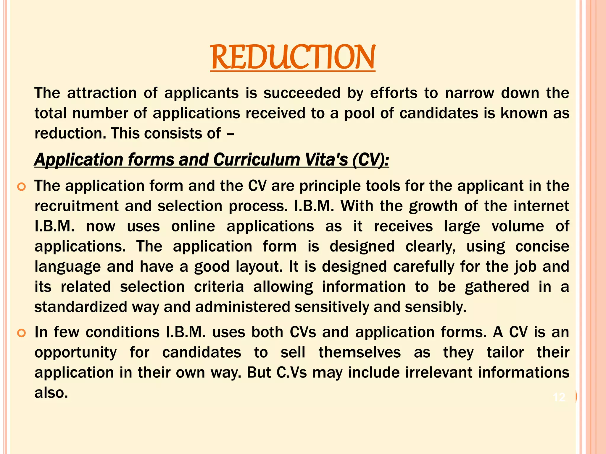 REDUCTION
The attraction of applicants is succeeded by efforts to narrow down the
total number of applications received to a pool of candidates is known as
reduction. This consists of –
Application forms and Curriculum Vita's (CV):
 The application form and the CV are principle tools for the applicant in the
recruitment and selection process. I.B.M. With the growth of the internet
I.B.M. now uses online applications as it receives large volume of
applications. The application form is designed clearly, using concise
language and have a good layout. It is designed carefully for the job and
its related selection criteria allowing information to be gathered in a
standardized way and administered sensitively and sensibly.
 In few conditions I.B.M. uses both CVs and application forms. A CV is an
opportunity for candidates to sell themselves as they tailor their
application in their own way. But C.Vs may include irrelevant informations
also. 12
 