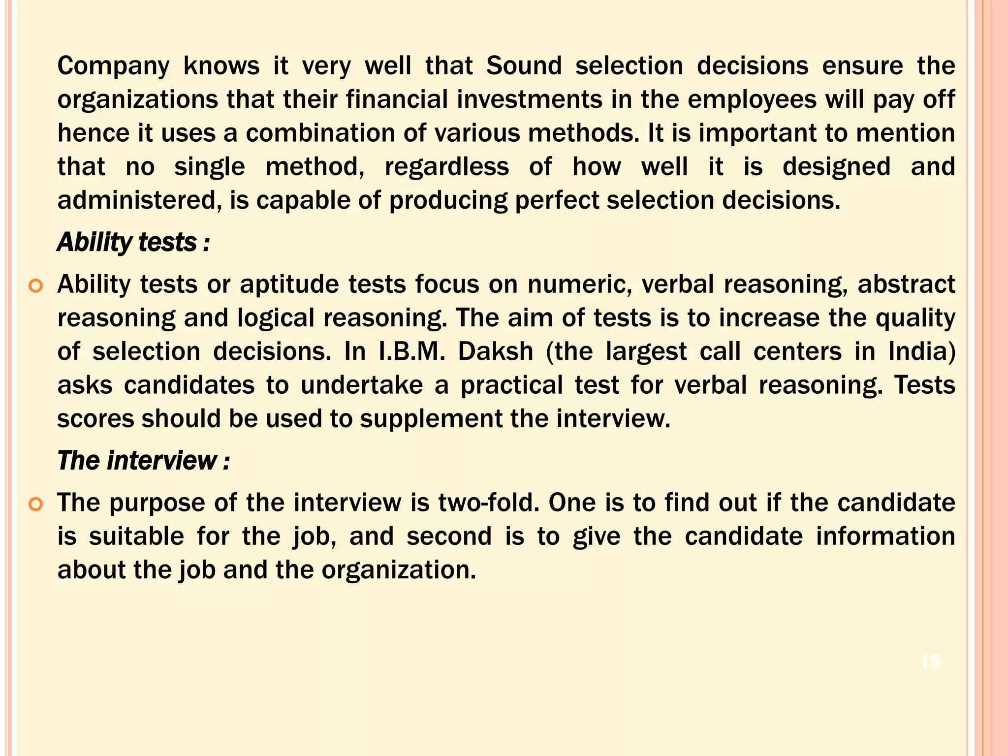 Company knows it very well that Sound selection decisions ensure the
organizations that their financial investments in the employees will pay off
hence it uses a combination of various methods. It is important to mention
that no single method, regardless of how well it is designed and
administered, is capable of producing perfect selection decisions.
Ability tests :
 Ability tests or aptitude tests focus on numeric, verbal reasoning, abstract
reasoning and logical reasoning. The aim of tests is to increase the quality
of selection decisions. In I.B.M. Daksh (the largest call centers in India)
asks candidates to undertake a practical test for verbal reasoning. Tests
scores should be used to supplement the interview.
The interview :
 The purpose of the interview is two-fold. One is to find out if the candidate
is suitable for the job, and second is to give the candidate information
about the job and the organization.
15
 