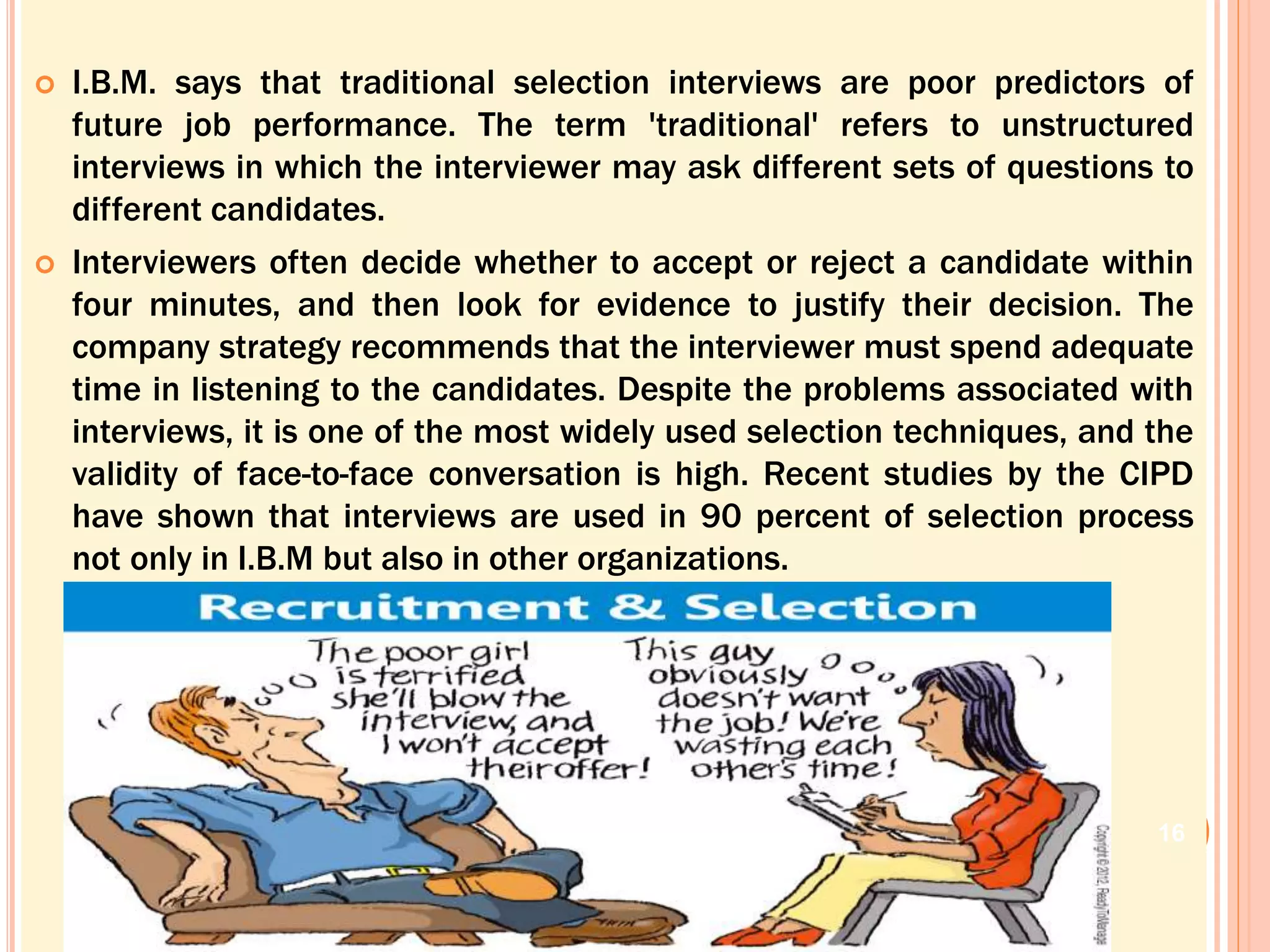  I.B.M. says that traditional selection interviews are poor predictors of
future job performance. The term 'traditional' refers to unstructured
interviews in which the interviewer may ask different sets of questions to
different candidates.
 Interviewers often decide whether to accept or reject a candidate within
four minutes, and then look for evidence to justify their decision. The
company strategy recommends that the interviewer must spend adequate
time in listening to the candidates. Despite the problems associated with
interviews, it is one of the most widely used selection techniques, and the
validity of face-to-face conversation is high. Recent studies by the CIPD
have shown that interviews are used in 90 percent of selection process
not only in I.B.M but also in other organizations.
16
 