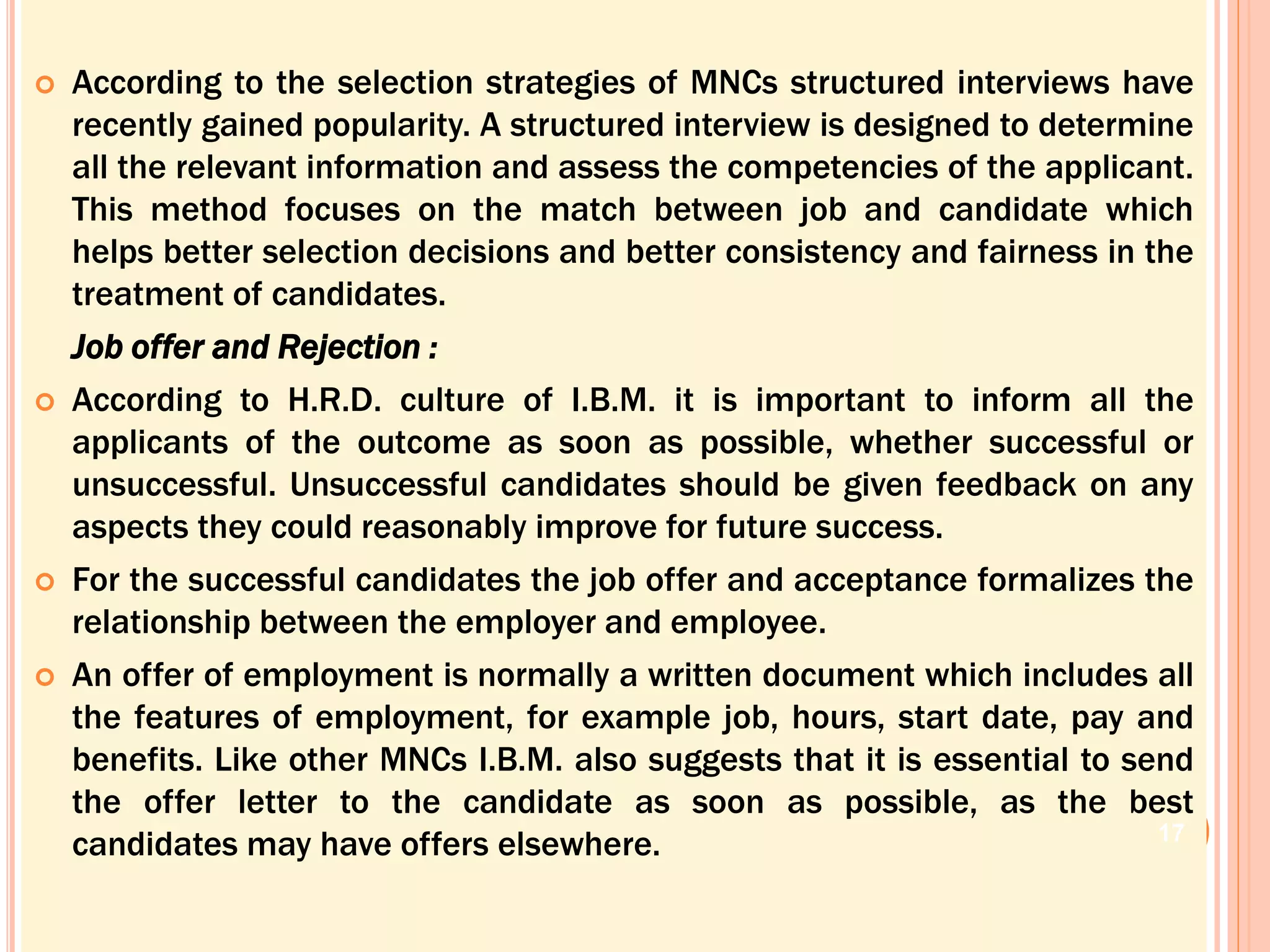  According to the selection strategies of MNCs structured interviews have
recently gained popularity. A structured interview is designed to determine
all the relevant information and assess the competencies of the applicant.
This method focuses on the match between job and candidate which
helps better selection decisions and better consistency and fairness in the
treatment of candidates.
Job offer and Rejection :
 According to H.R.D. culture of I.B.M. it is important to inform all the
applicants of the outcome as soon as possible, whether successful or
unsuccessful. Unsuccessful candidates should be given feedback on any
aspects they could reasonably improve for future success.
 For the successful candidates the job offer and acceptance formalizes the
relationship between the employer and employee.
 An offer of employment is normally a written document which includes all
the features of employment, for example job, hours, start date, pay and
benefits. Like other MNCs I.B.M. also suggests that it is essential to send
the offer letter to the candidate as soon as possible, as the best
candidates may have offers elsewhere. 17
 