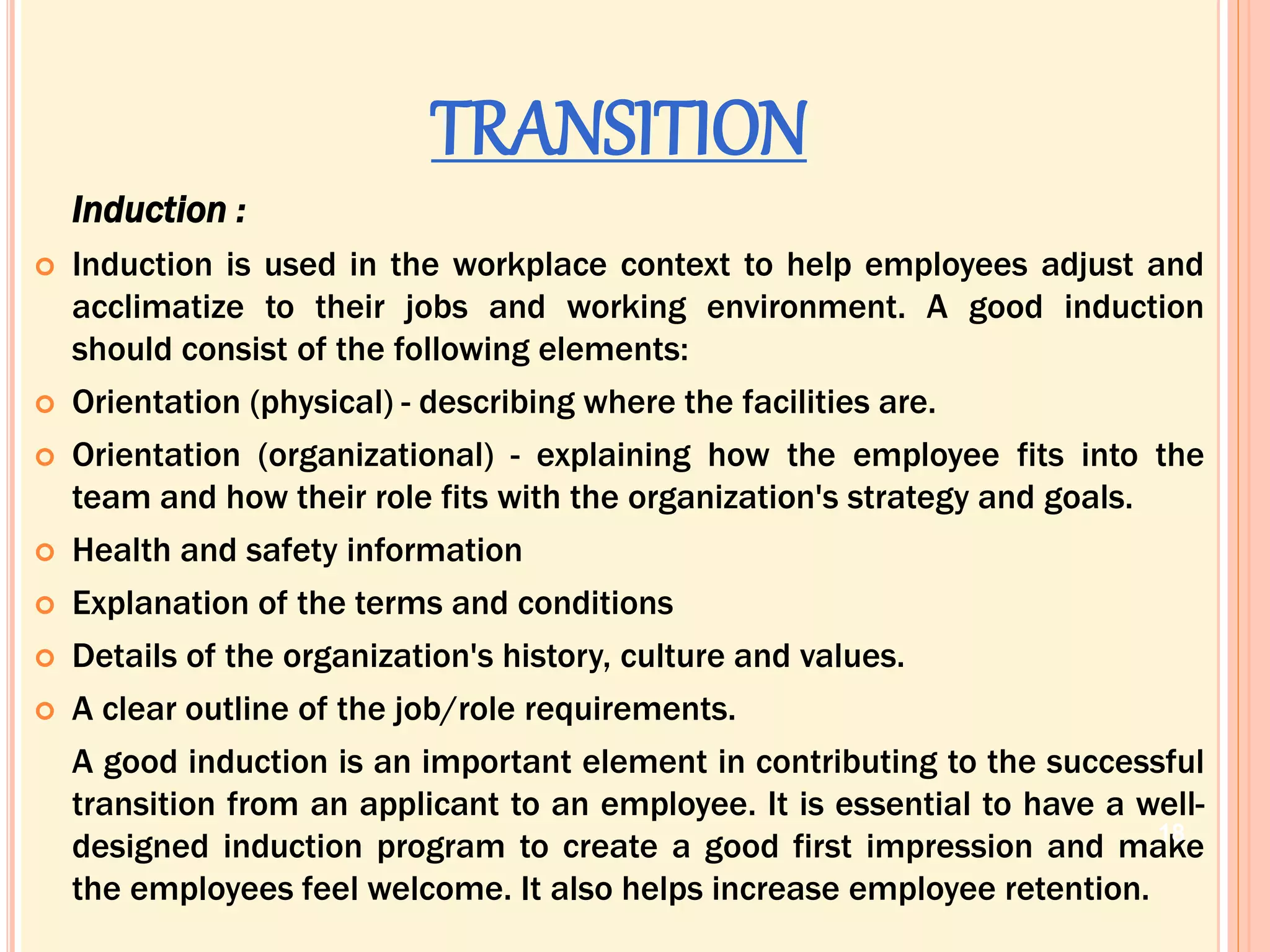 TRANSITION
Induction :
 Induction is used in the workplace context to help employees adjust and
acclimatize to their jobs and working environment. A good induction
should consist of the following elements:
 Orientation (physical) - describing where the facilities are.
 Orientation (organizational) - explaining how the employee fits into the
team and how their role fits with the organization's strategy and goals.
 Health and safety information
 Explanation of the terms and conditions
 Details of the organization's history, culture and values.
 A clear outline of the job/role requirements.
A good induction is an important element in contributing to the successful
transition from an applicant to an employee. It is essential to have a well-
designed induction program to create a good first impression and make
the employees feel welcome. It also helps increase employee retention.
18
 