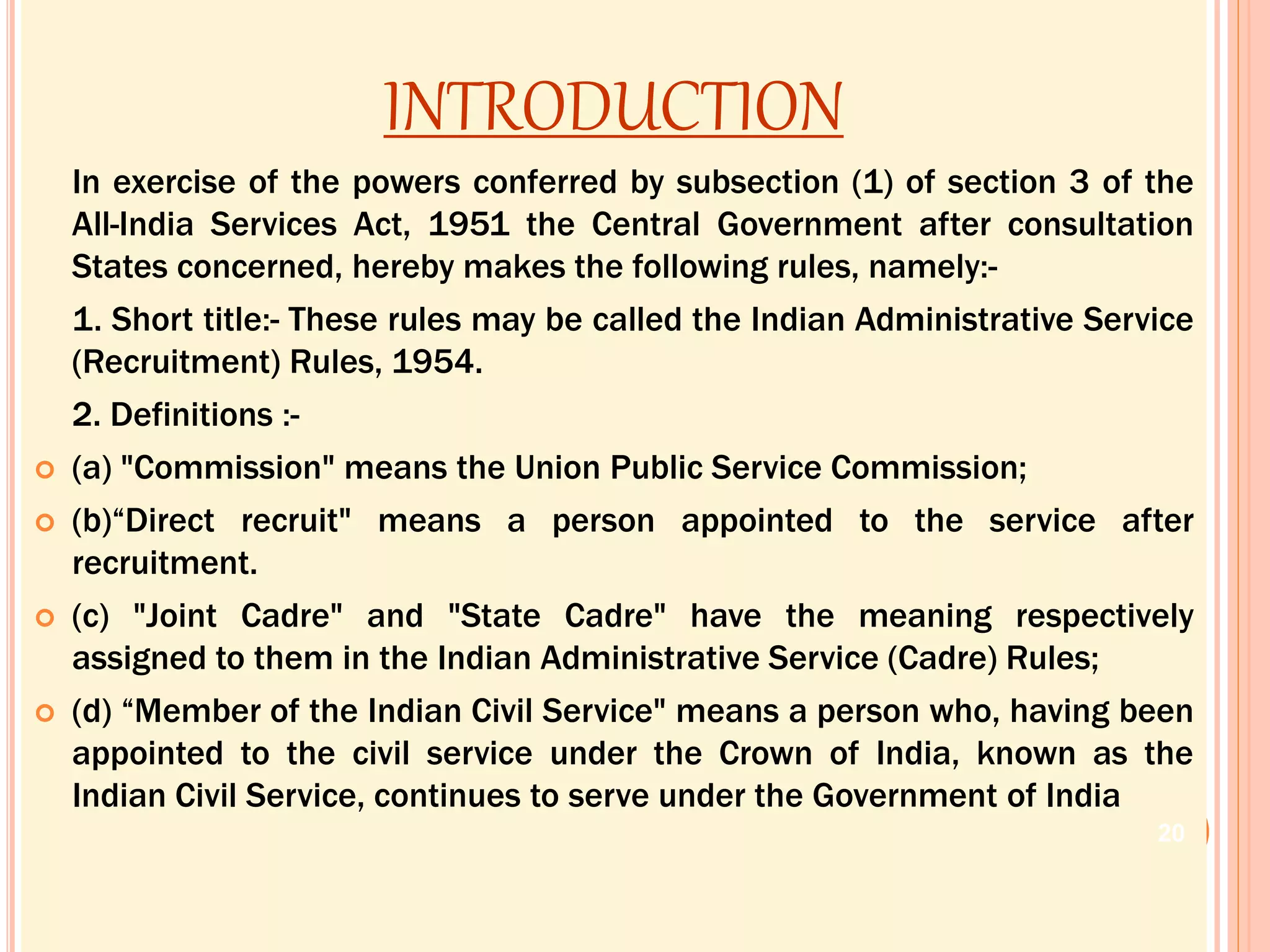 INTRODUCTION
In exercise of the powers conferred by subsection (1) of section 3 of the
All-India Services Act, 1951 the Central Government after consultation
States concerned, hereby makes the following rules, namely:-
1. Short title:- These rules may be called the Indian Administrative Service
(Recruitment) Rules, 1954.
2. Definitions :-
 (a) "Commission" means the Union Public Service Commission;
 (b)“Direct recruit" means a person appointed to the service after
recruitment.
 (c) "Joint Cadre" and "State Cadre" have the meaning respectively
assigned to them in the Indian Administrative Service (Cadre) Rules;
 (d) “Member of the Indian Civil Service" means a person who, having been
appointed to the civil service under the Crown of India, known as the
Indian Civil Service, continues to serve under the Government of India
20
 