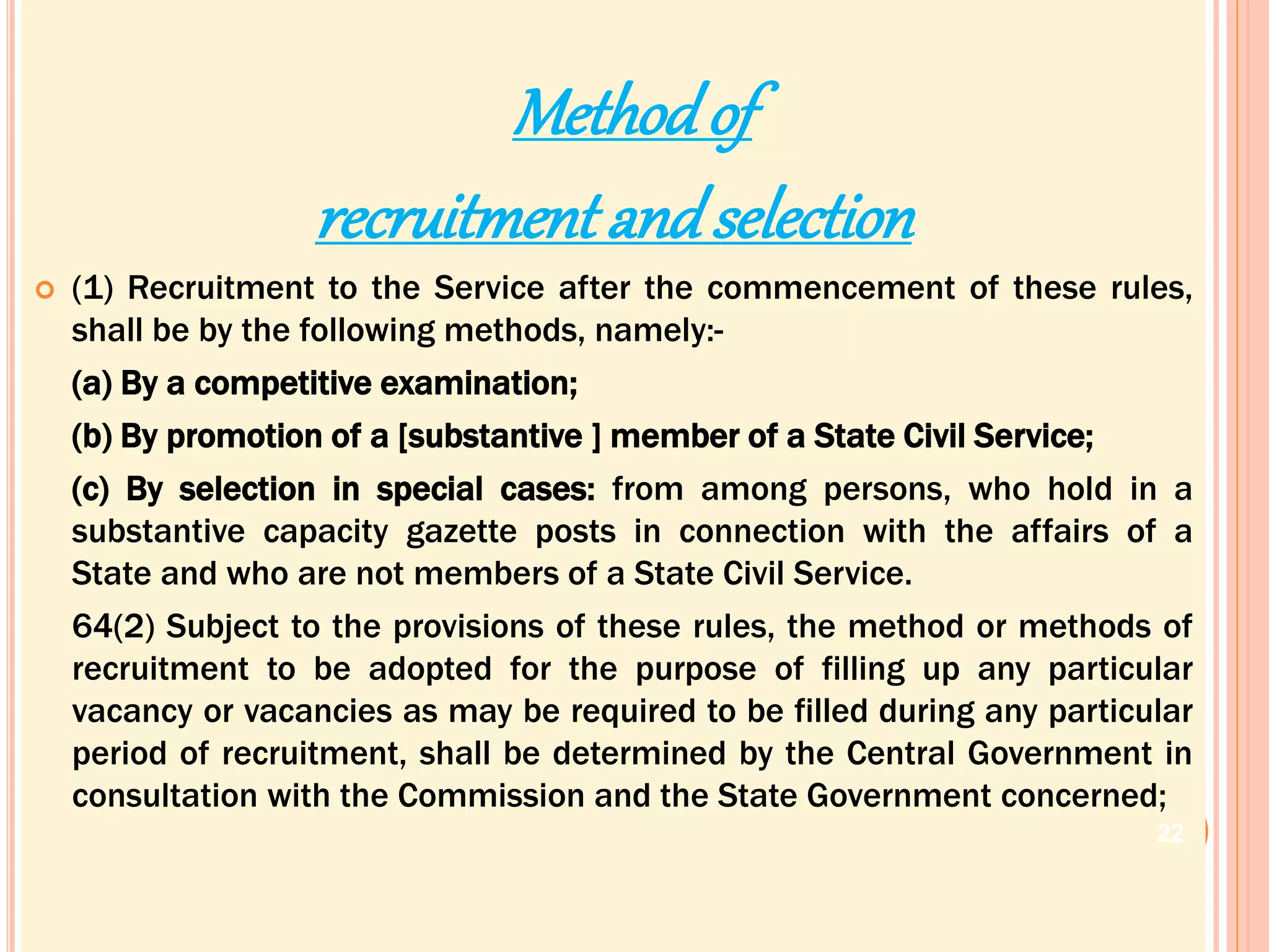 Methodof
recruitment andselection
 (1) Recruitment to the Service after the commencement of these rules,
shall be by the following methods, namely:-
(a) By a competitive examination;
(b) By promotion of a [substantive ] member of a State Civil Service;
(c) By selection in special cases: from among persons, who hold in a
substantive capacity gazette posts in connection with the affairs of a
State and who are not members of a State Civil Service.
64(2) Subject to the provisions of these rules, the method or methods of
recruitment to be adopted for the purpose of filling up any particular
vacancy or vacancies as may be required to be filled during any particular
period of recruitment, shall be determined by the Central Government in
consultation with the Commission and the State Government concerned;
22
 