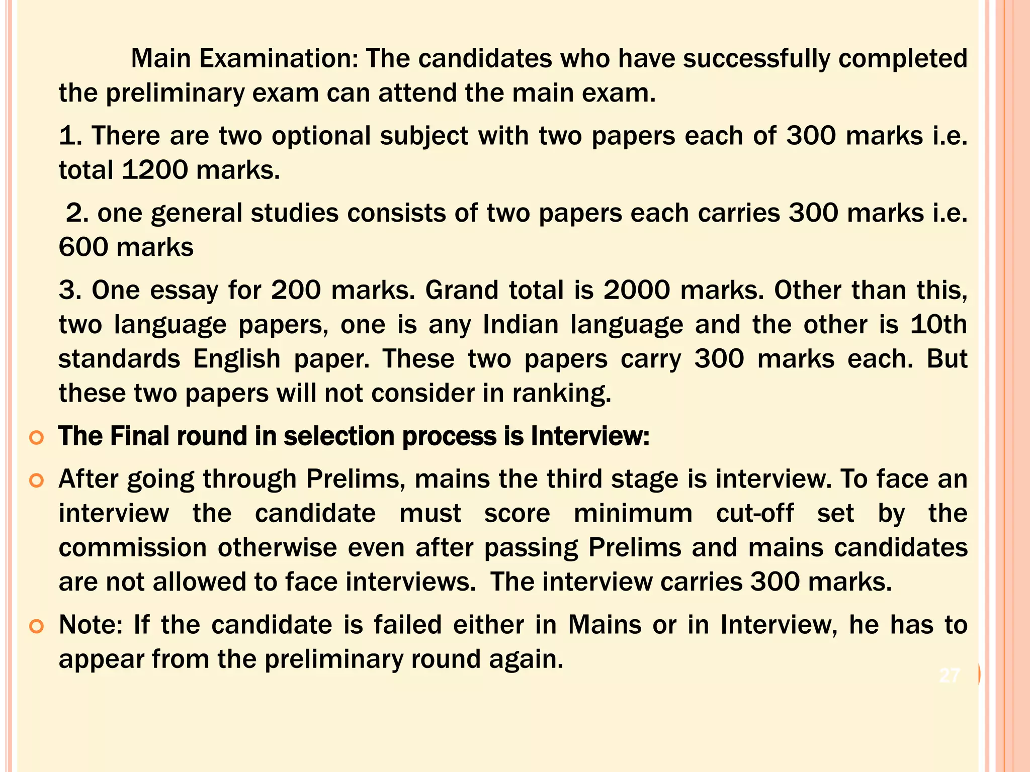 Main Examination: The candidates who have successfully completed
the preliminary exam can attend the main exam.
1. There are two optional subject with two papers each of 300 marks i.e.
total 1200 marks.
2. one general studies consists of two papers each carries 300 marks i.e.
600 marks
3. One essay for 200 marks. Grand total is 2000 marks. Other than this,
two language papers, one is any Indian language and the other is 10th
standards English paper. These two papers carry 300 marks each. But
these two papers will not consider in ranking.
 The Final round in selection process is Interview:
 After going through Prelims, mains the third stage is interview. To face an
interview the candidate must score minimum cut-off set by the
commission otherwise even after passing Prelims and mains candidates
are not allowed to face interviews. The interview carries 300 marks.
 Note: If the candidate is failed either in Mains or in Interview, he has to
appear from the preliminary round again.
27
 