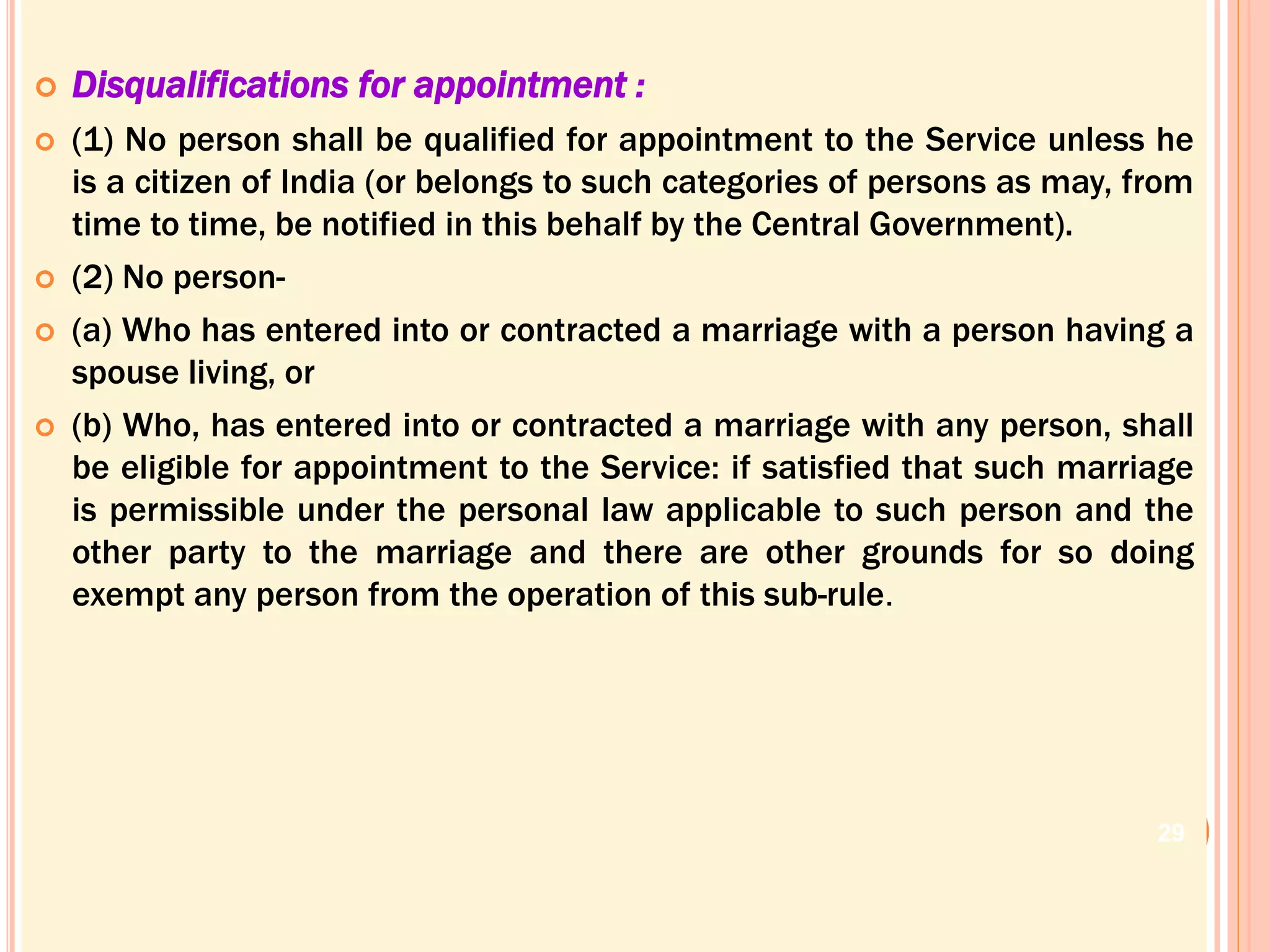  Disqualifications for appointment :
 (1) No person shall be qualified for appointment to the Service unless he
is a citizen of India (or belongs to such categories of persons as may, from
time to time, be notified in this behalf by the Central Government).
 (2) No person-
 (a) Who has entered into or contracted a marriage with a person having a
spouse living, or
 (b) Who, has entered into or contracted a marriage with any person, shall
be eligible for appointment to the Service: if satisfied that such marriage
is permissible under the personal law applicable to such person and the
other party to the marriage and there are other grounds for so doing
exempt any person from the operation of this sub-rule.
29
 