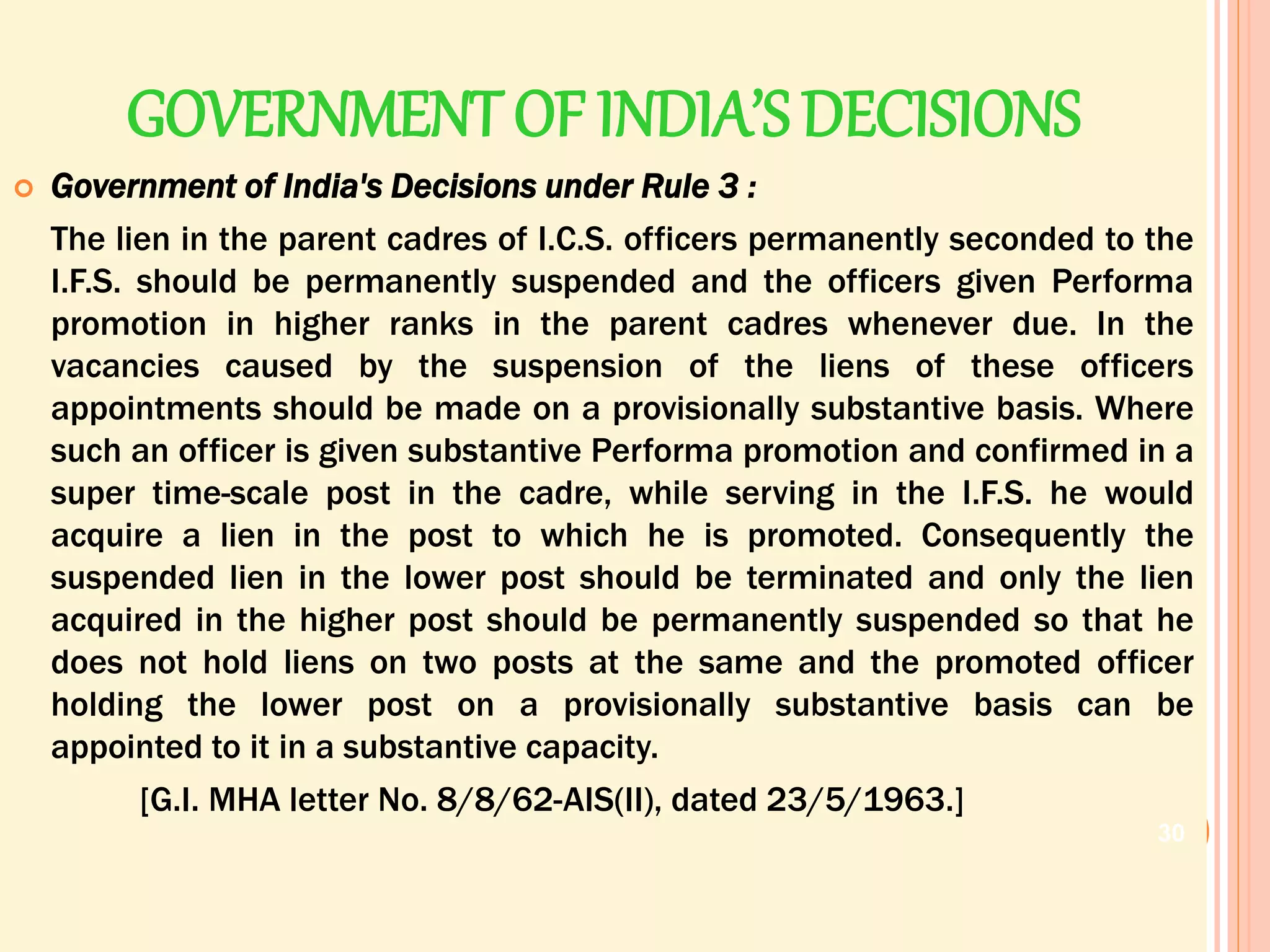 GOVERNMENT OF INDIA’SDECISIONS
 Government of India's Decisions under Rule 3 :
The lien in the parent cadres of I.C.S. officers permanently seconded to the
I.F.S. should be permanently suspended and the officers given Performa
promotion in higher ranks in the parent cadres whenever due. In the
vacancies caused by the suspension of the liens of these officers
appointments should be made on a provisionally substantive basis. Where
such an officer is given substantive Performa promotion and confirmed in a
super time-scale post in the cadre, while serving in the I.F.S. he would
acquire a lien in the post to which he is promoted. Consequently the
suspended lien in the lower post should be terminated and only the lien
acquired in the higher post should be permanently suspended so that he
does not hold liens on two posts at the same and the promoted officer
holding the lower post on a provisionally substantive basis can be
appointed to it in a substantive capacity.
[G.I. MHA letter No. 8/8/62-AIS(II), dated 23/5/1963.]
30
 