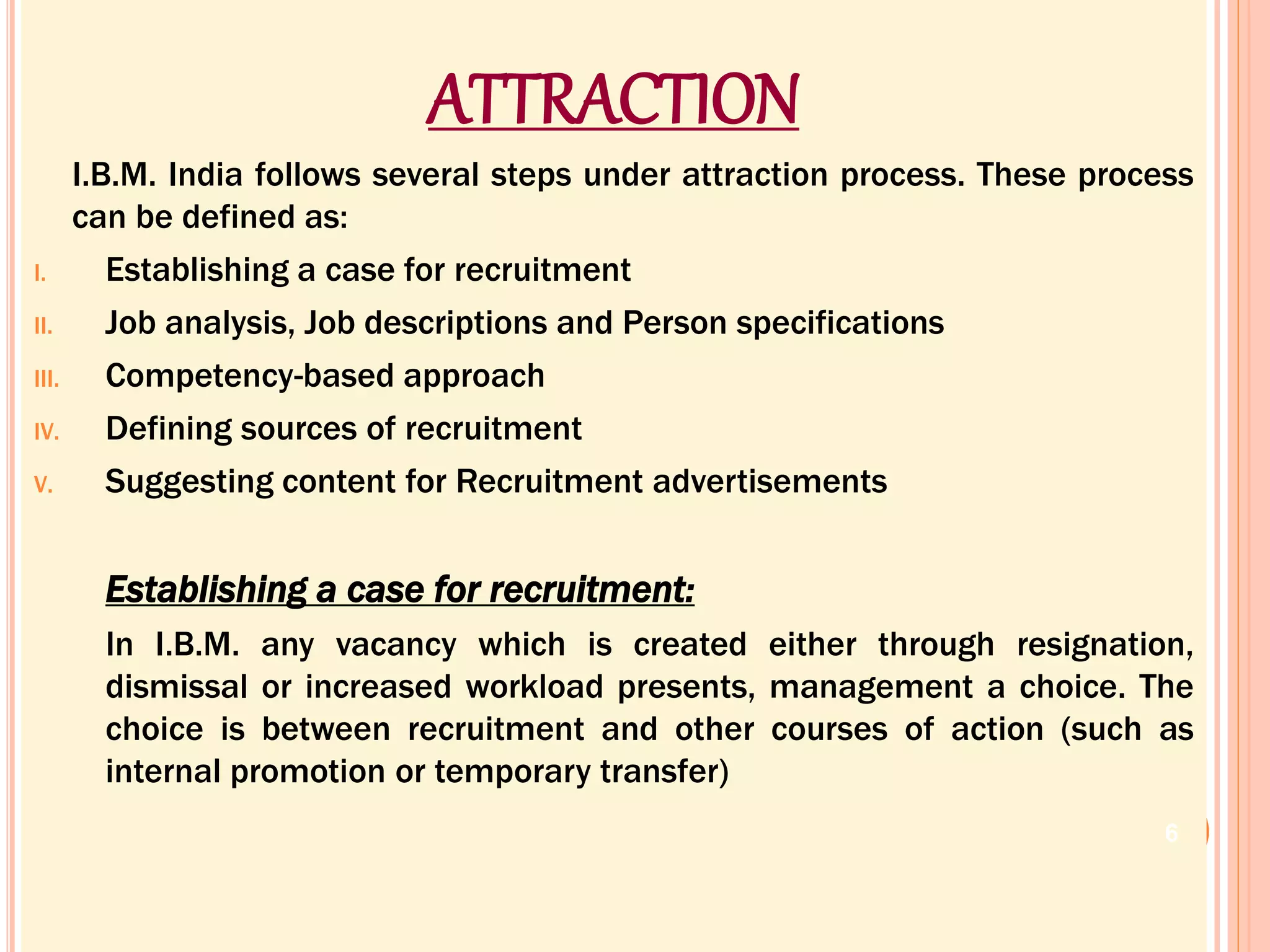 ATTRACTION
I.B.M. India follows several steps under attraction process. These process
can be defined as:
I. Establishing a case for recruitment
II. Job analysis, Job descriptions and Person specifications
III. Competency-based approach
IV. Defining sources of recruitment
V. Suggesting content for Recruitment advertisements
Establishing a case for recruitment:
In I.B.M. any vacancy which is created either through resignation,
dismissal or increased workload presents, management a choice. The
choice is between recruitment and other courses of action (such as
internal promotion or temporary transfer)
6
 