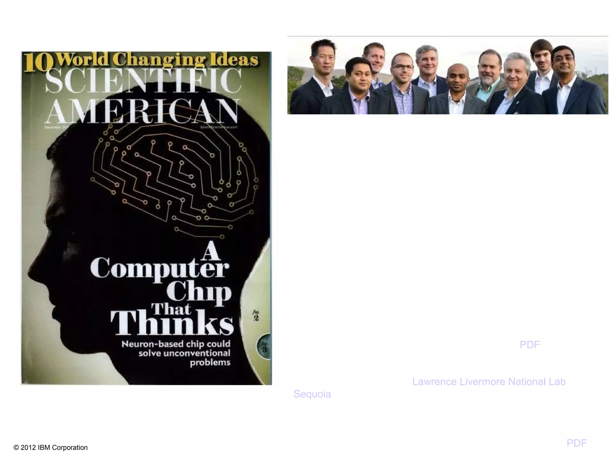 © 2012 IBM Corporation
Inspired by the function, power, and volume of the organic brain,
IBM is developing TrueNorth, a novel modular, scalable, non-von
Neumann, ultra-low power, cognitive computing architecture.
TrueNorth consists of a scalable network of neurosynaptic cores,
with each core containing neurons, dendrites, synapses, and
axons. To set sail for TrueNorth, IBM developed Compass, a
multi-threaded, massively parallel functional simulator and a
parallel compiler that maps a network of long-distance pathways
in the macaque monkey brain to TrueNorth.
IBM and LBNL demonstrated near-perfect weak scaling on a 16
rack IBM Blue Gene/Q (262,144 processor cores, 256 TB
memory), achieving an unprecedented scale of 256 million
neurosynaptic cores containing 65 billion neurons and 16 trillion
synapses running only 388× slower than real time with an
average spiking rate of 8.1 Hz. By using emerging PGAS
communication primitives, IBM also demonstrated 2× better real-
time performance over MPI primitives on a 4 rack Blue Gene/P
(16384 processor cores, 16 TB memory). Here is PDF of final
paper.
NEW NEWS: Since submitting the camera ready copy, using 96
Blue Gene/Q racks of the Lawrence Livermore National Lab
Sequoia supercomputer (1,572,864 processor cores, 1.5 PB
memory, 98,304 MPI processes, and 6,291,456 threads), IBM
and LBNL achieved an unprecedented scale of 2.084 billion
neurosynaptic cores containing 53x1010
neurons and 1.37x1014
synapses running only 1542× slower than real time. Here is PDF
of IBM Research Report, RJ 10502.
1014
on November 14, 2012
 
