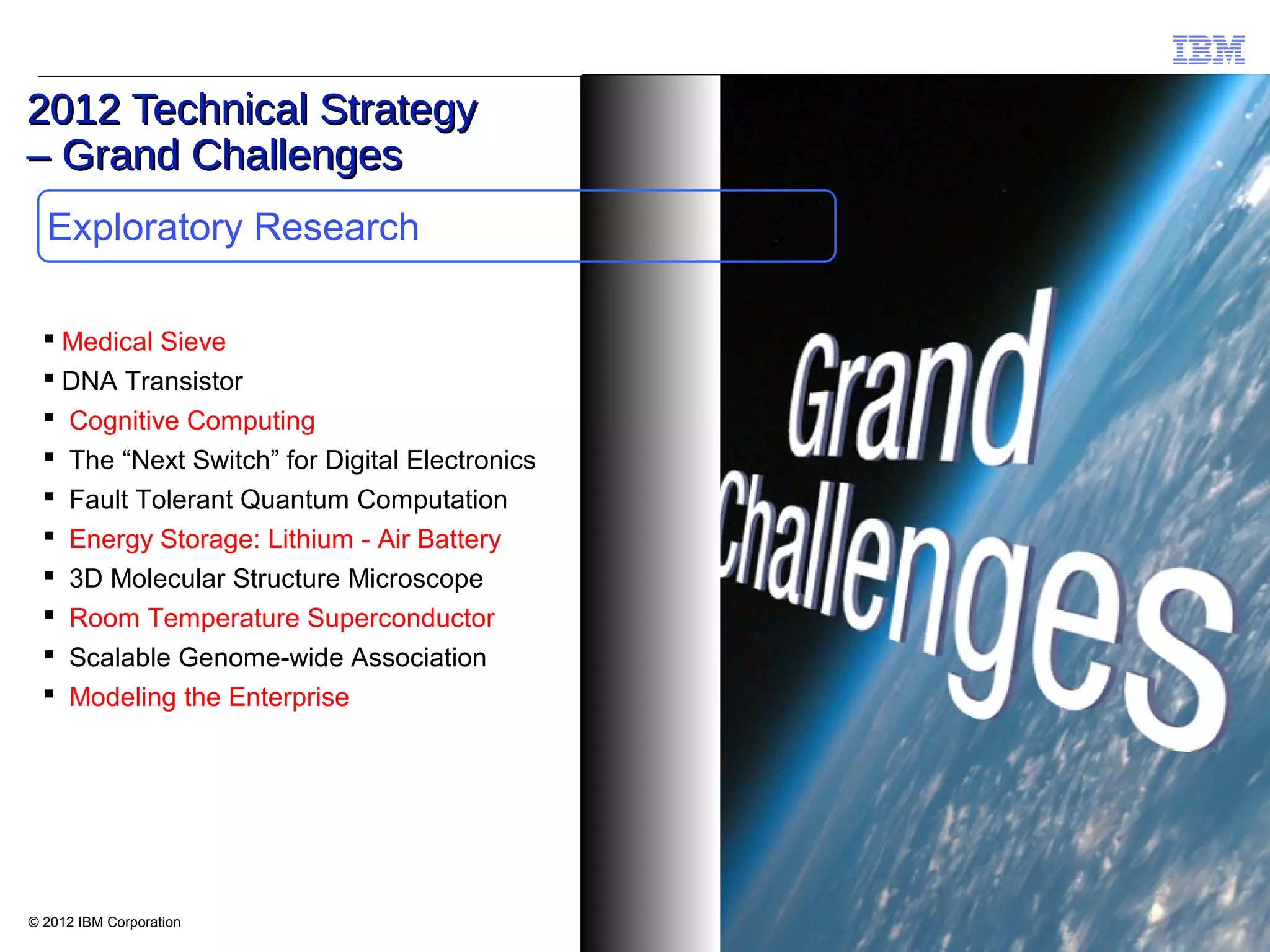 © IBM Corporation
IBM - Deutsche Bank Innovation Workshop, Hawthorne, May 2012
© 2012 IBM Corporation
Exploratory Research
2012 Technical Strategy2012 Technical Strategy
– Grand Challenges– Grand Challenges
 Medical Sieve
 DNA Transistor
 Cognitive Computing
 The “Next Switch” for Digital Electronics
 Fault Tolerant Quantum Computation
 Energy Storage: Lithium - Air Battery
 3D Molecular Structure Microscope
 Room Temperature Superconductor
 Scalable Genome-wide Association
 Modeling the Enterprise
 