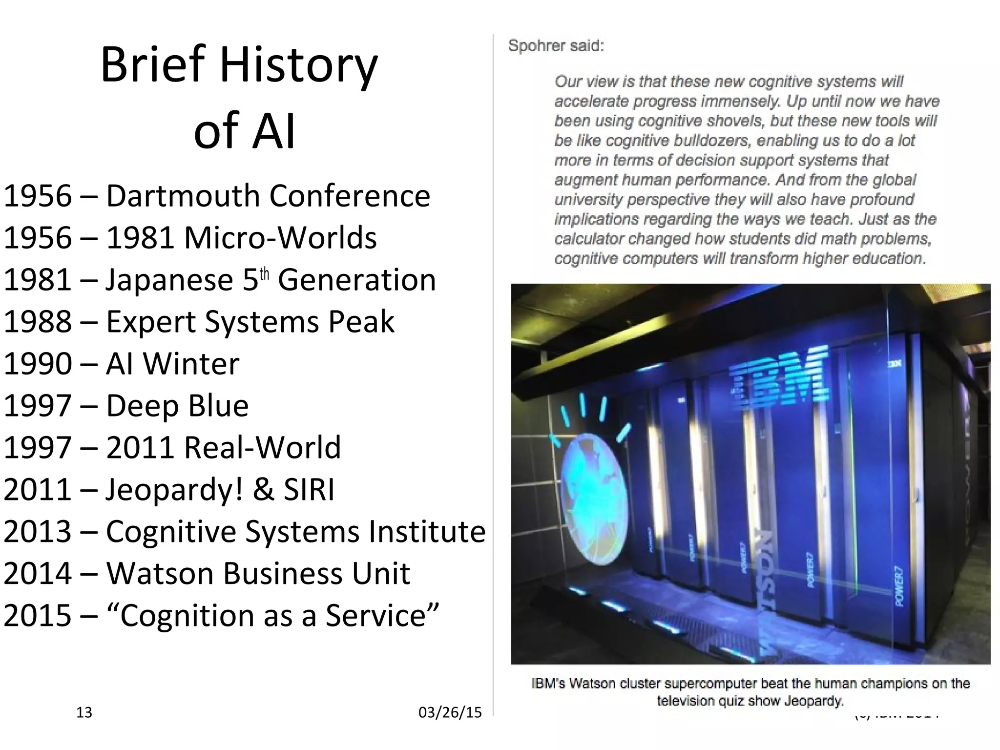Brief History
of AI
1956 – Dartmouth Conference
1956 – 1981 Micro-Worlds
1981 – Japanese 5th
Generation
1988 – Expert Systems Peak
1990 – AI Winter
1997 – Deep Blue
1997 – 2011 Real-World
2011 – Jeopardy! & SIRI
2013 – Cognitive Systems Institute
2014 – Watson Business Unit
2015 – “Cognition as a Service”
03/26/15 (c) IBM 201413
 
