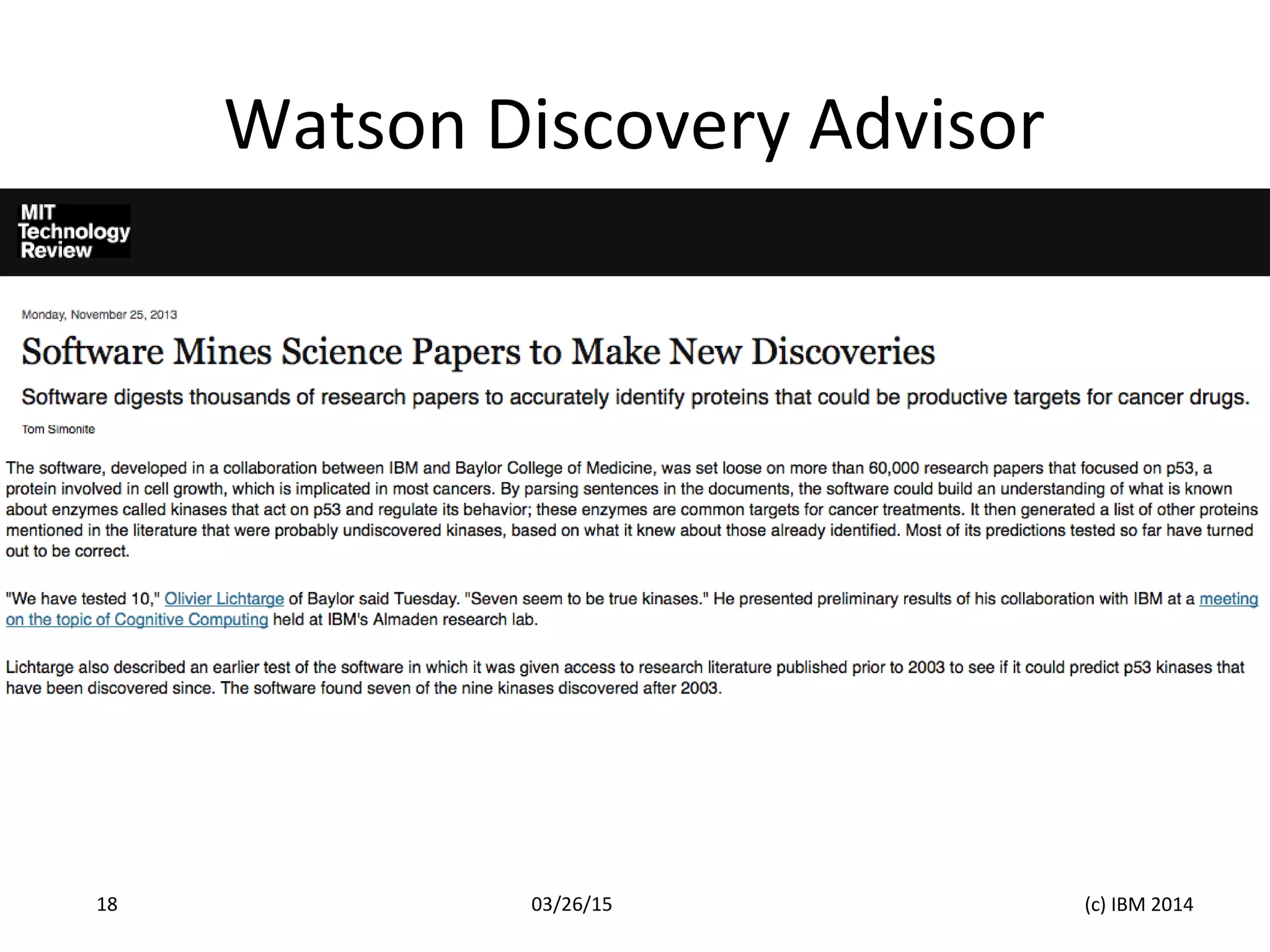 Watson Discovery Advisor
03/26/15 (c) IBM 201418
Simonite, T. 2014. Software Mines Science Papers to Make New Discoveries. MIT. November 25, 2014.
URL: http://m.technologyreview.com/news/520461/software-mines-science-papers-to-make-new-discoveries/
 