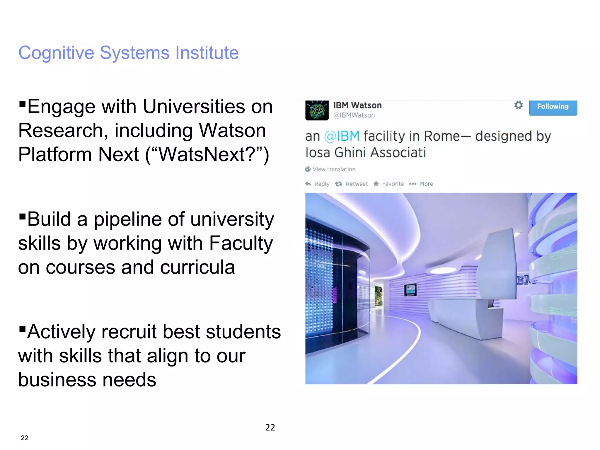 22
Cognitive Systems Institute
Engage with Universities on
Research, including Watson
Platform Next (“WatsNext?”)
Build a pipeline of university
skills by working with Faculty
on courses and curricula
Actively recruit best students
with skills that align to our
business needs
22
 