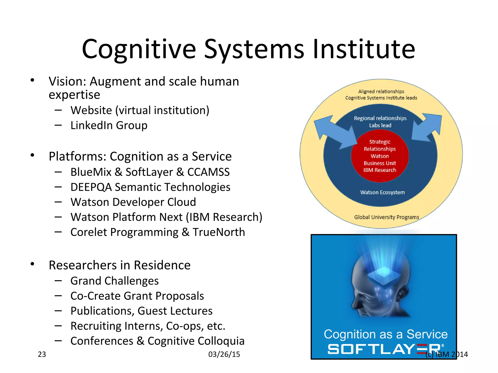 Cognitive Systems Institute
• Vision: Augment and scale human
expertise
– Website (virtual institution)
– LinkedIn Group
• Platforms: Cognition as a Service
– BlueMix & SoftLayer & CCAMSS
– DEEPQA Semantic Technologies
– Watson Developer Cloud
– Watson Platform Next (IBM Research)
– Corelet Programming & TrueNorth
• Researchers in Residence
– Grand Challenges
– Co-Create Grant Proposals
– Publications, Guest Lectures
– Recruiting Interns, Co-ops, etc.
– Conferences & Cognitive Colloquia
Cognition as a Service
03/26/15 (c) IBM 201423
 