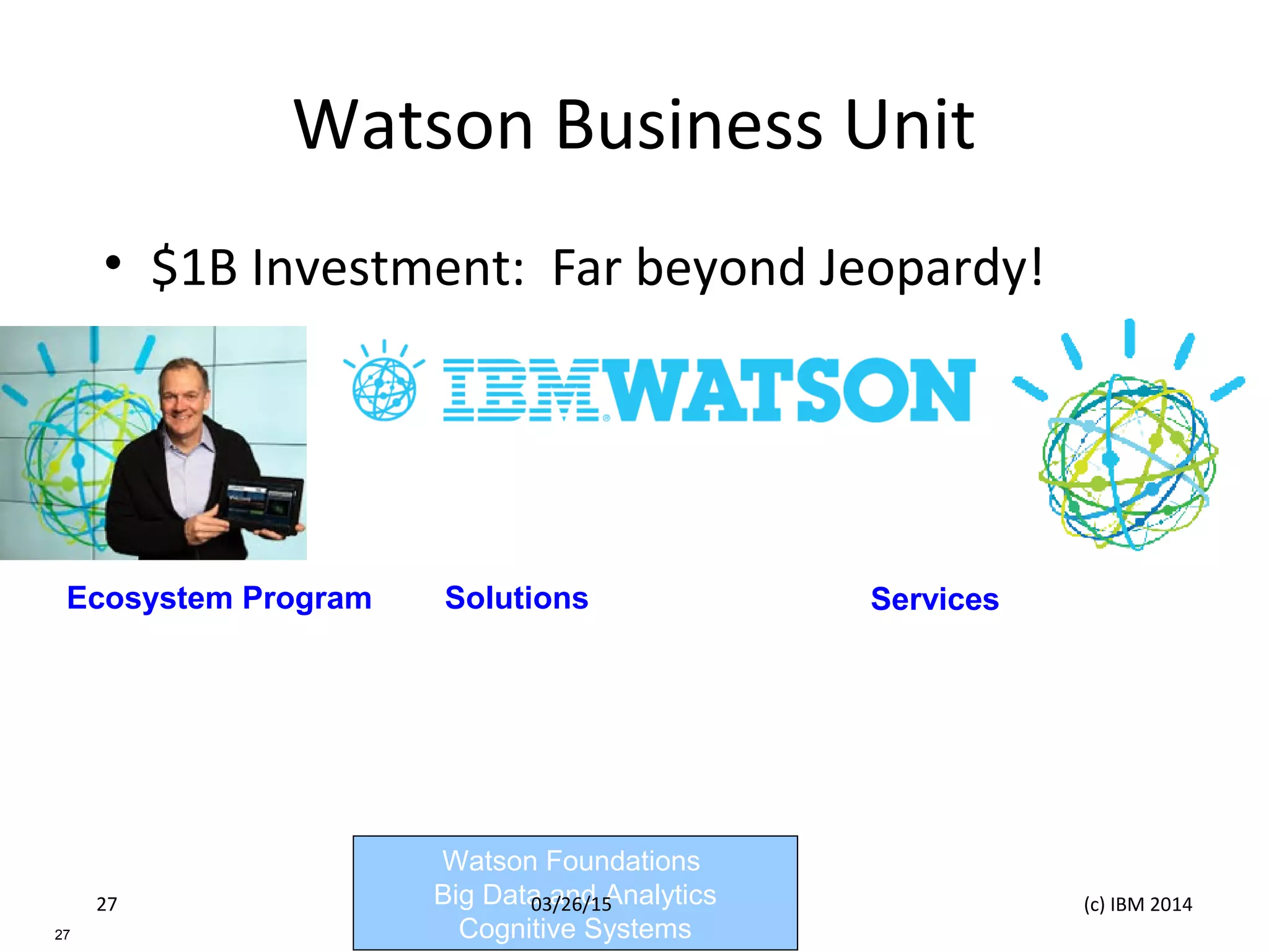 Watson Business Unit
• $1B Investment: Far beyond Jeopardy!
Watson Foundations
Big Data and Analytics
Cognitive Systems27
Ecosystem Program
Business Partners
Developers
Researchers
Solutions
Customer Engagement
Healthcare
Finance
Accelerated Research
Services
Watson Discovery Advisor
Watson Explorer
Watson Analytics
03/26/15 (c) IBM 201427
 