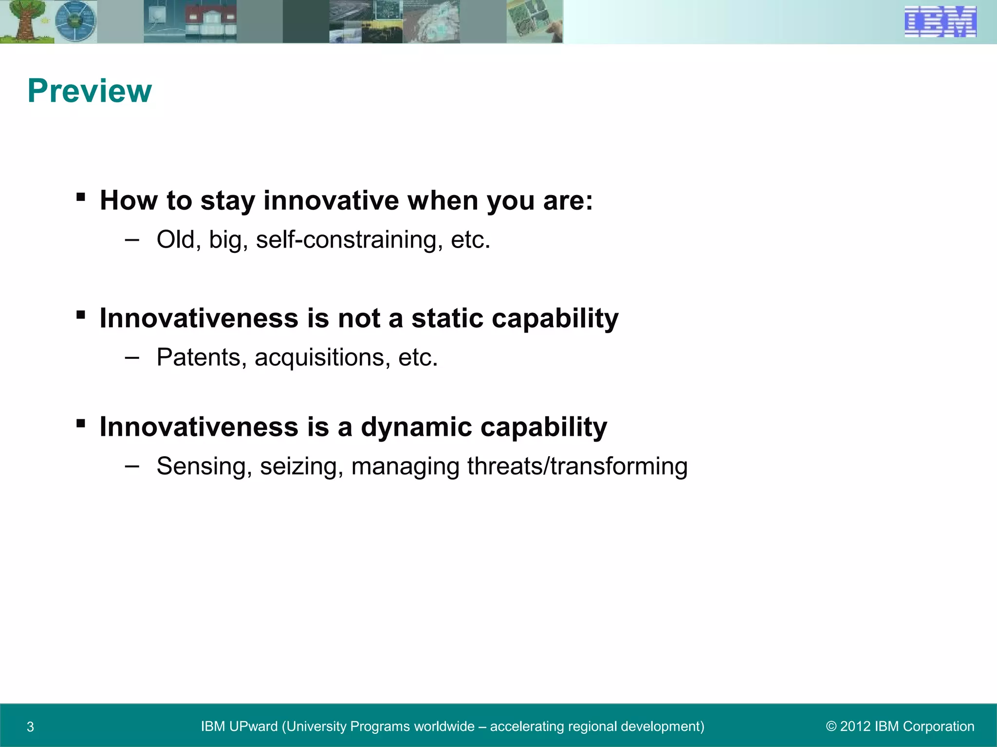 © 2012 IBM CorporationIBM UPward (University Programs worldwide – accelerating regional development)
Preview
 How to stay innovative when you are:
– Old, big, self-constraining, etc.
 Innovativeness is not a static capability
– Patents, acquisitions, etc.
 Innovativeness is a dynamic capability
– Sensing, seizing, managing threats/transforming
3
 