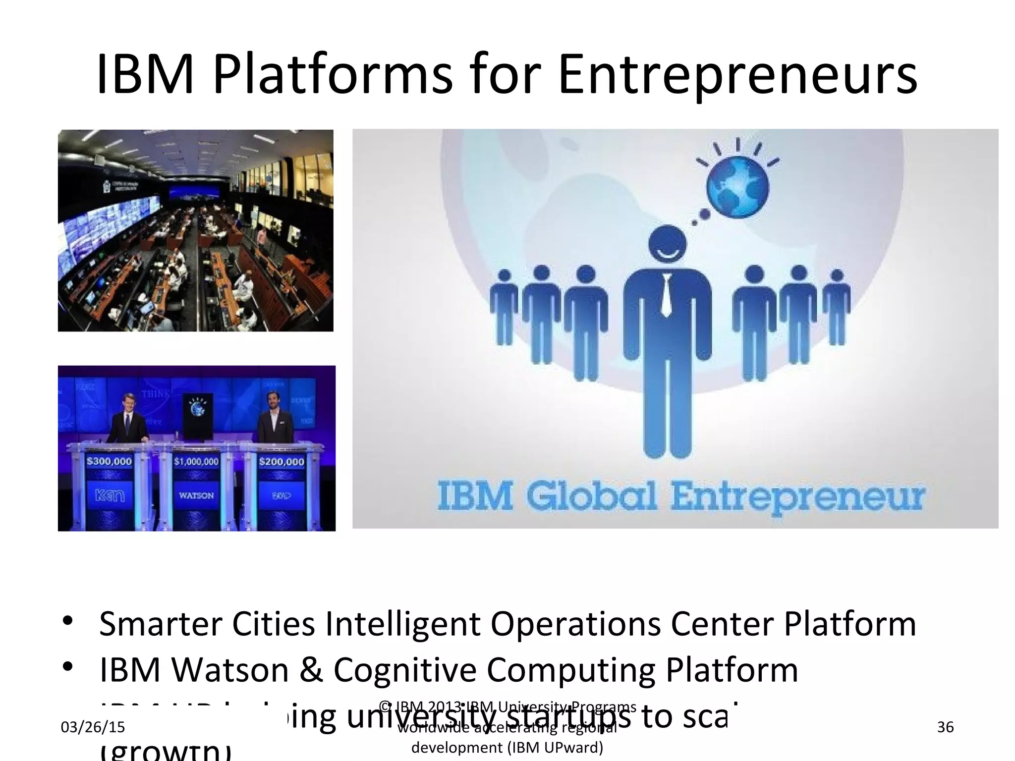 IBM Platforms for Entrepreneurs
• Smarter Cities Intelligent Operations Center Platform
• IBM Watson & Cognitive Computing Platform
• IBM UP helping university startups to scale-up03/26/15
© IBM 2013 IBM University Programs
worldwide accelerating regional
development (IBM UPward)
36
 